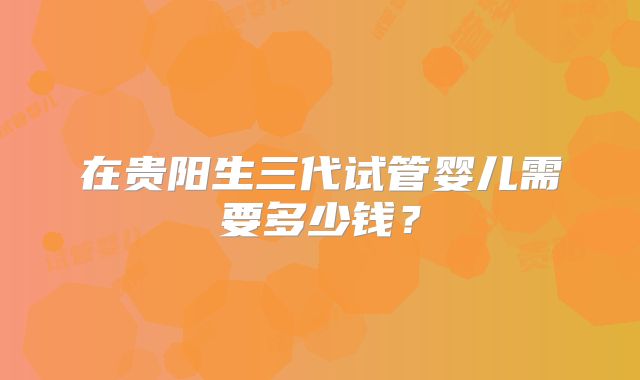 在贵阳生三代试管婴儿需要多少钱？