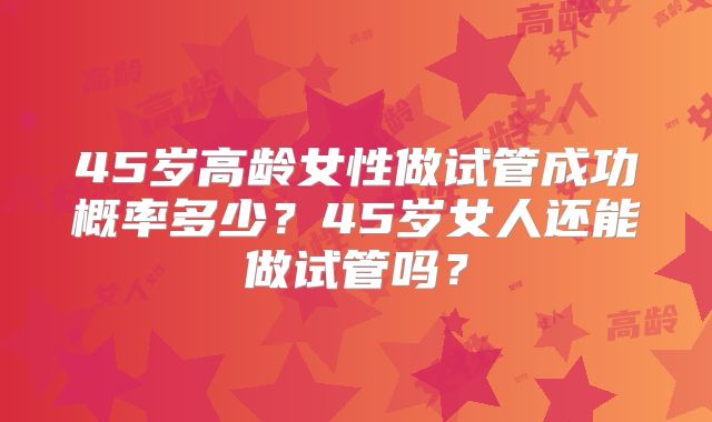 45岁高龄女性做试管成功概率多少？45岁女人还能做试管吗？