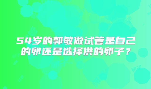 54岁的郭敏做试管是自己的卵还是选择供的卵子？