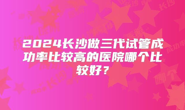 2024长沙做三代试管成功率比较高的医院哪个比较好?