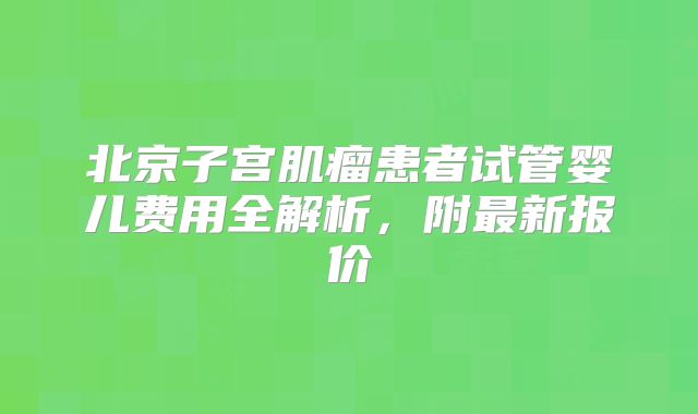 北京子宫肌瘤患者试管婴儿费用全解析，附最新报价