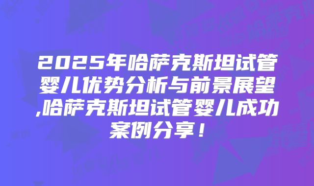 2025年哈萨克斯坦试管婴儿优势分析与前景展望,哈萨克斯坦试管婴儿成功案例分享!