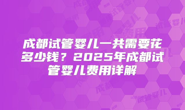 成都试管婴儿一共需要花多少钱？2025年成都试管婴儿费用详解