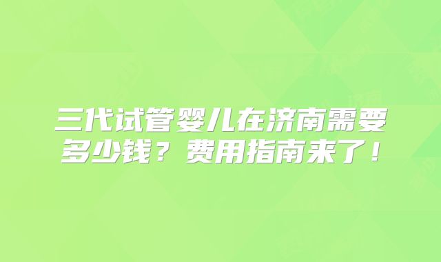 三代试管婴儿在济南需要多少钱?费用指南来了!