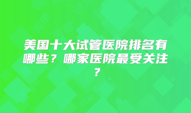 美国十大试管医院排名有哪些？哪家医院最受关注？