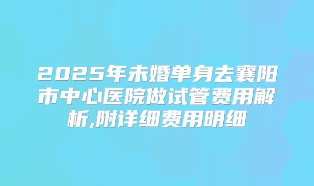 2025年未婚单身去襄阳市中心医院做试管费用解析,附详细费用明细