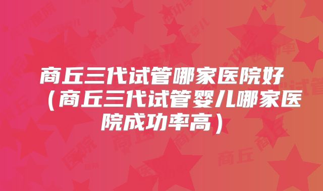 商丘三代试管哪家医院好（商丘三代试管婴儿哪家医院成功率高）
