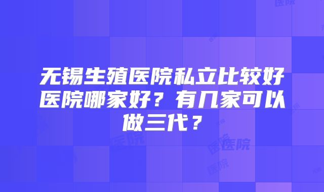 无锡生殖医院私立比较好医院哪家好?有几家可以做三代?