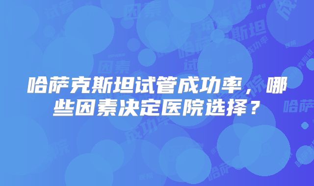 哈萨克斯坦试管成功率，哪些因素决定医院选择？