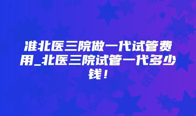 准北医三院做一代试管费用_北医三院试管一代多少钱！