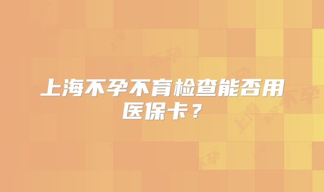 上海不孕不育检查能否用医保卡？