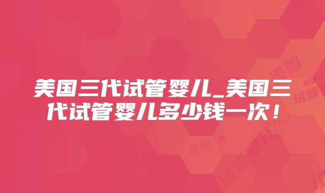 美国三代试管婴儿_美国三代试管婴儿多少钱一次!