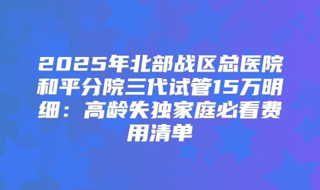 2025年北部战区总医院和平分院三代试管15万明细：高龄失独家庭必看费用清单