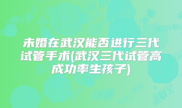 未婚在武汉能否进行三代试管手术(武汉三代试管高成功率生孩子)