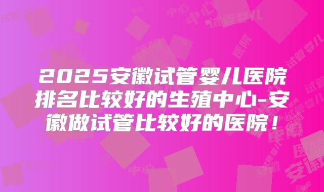 2025安徽试管婴儿医院排名比较好的生殖中心-安徽做试管比较好的医院！