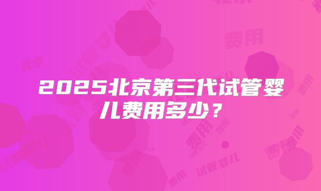 2025北京第三代试管婴儿费用多少？