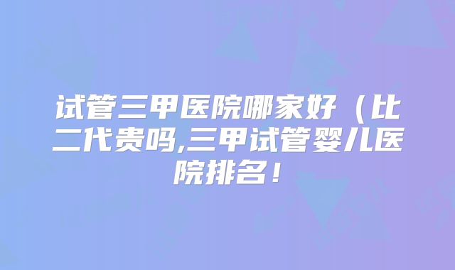 试管三甲医院哪家好(比二代贵吗,三甲试管婴儿医院排名!