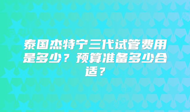 泰国杰特宁三代试管费用是多少?预算准备多少合适?