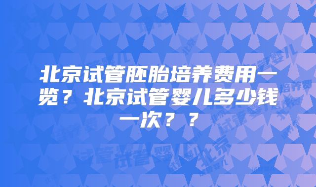 北京试管胚胎培养费用一览？北京试管婴儿多少钱一次？？
