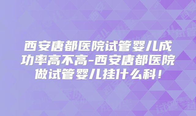 西安唐都医院试管婴儿成功率高不高-西安唐都医院做试管婴儿挂什么科!