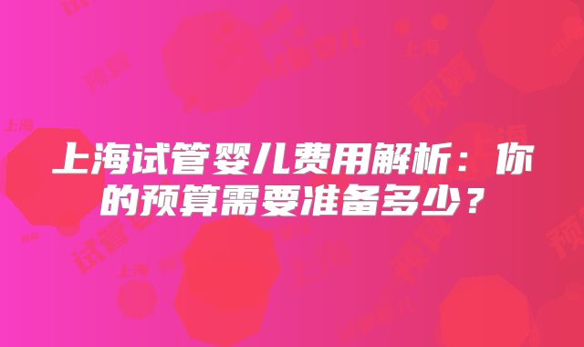 上海试管婴儿费用解析：你的预算需要准备多少？