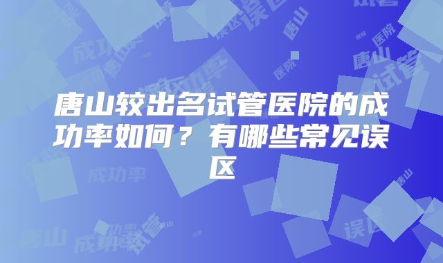 唐山较出名试管医院的成功率如何？有哪些常见误区