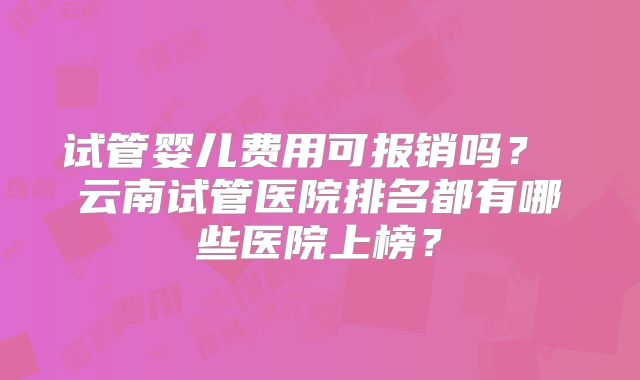 试管婴儿费用可报销吗？ 云南试管医院排名都有哪些医院上榜？
