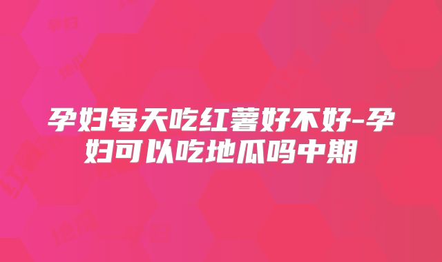 孕妇每天吃红薯好不好-孕妇可以吃地瓜吗中期