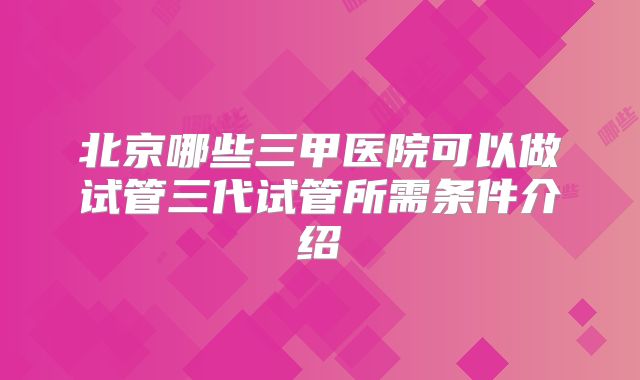 北京哪些三甲医院可以做试管三代试管所需条件介绍