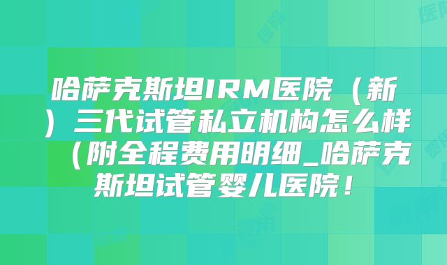 哈萨克斯坦IRM医院（新）三代试管私立机构怎么样（附全程费用明细_哈萨克斯坦试管婴儿医院！