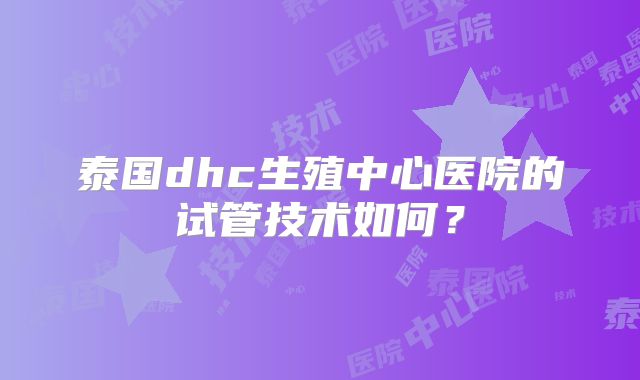 泰国dhc生殖中心医院的试管技术如何？