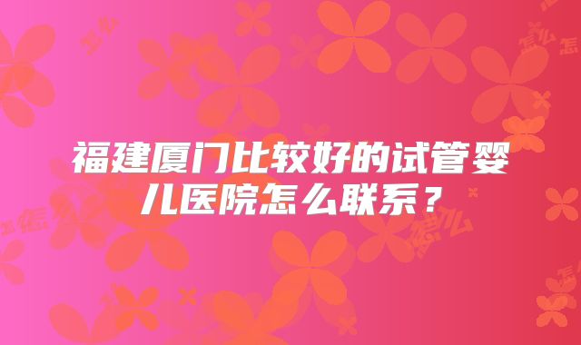 福建厦门比较好的试管婴儿医院怎么联系？