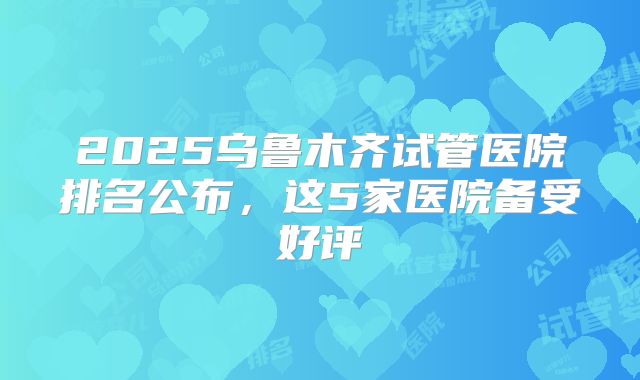 2025乌鲁木齐试管医院排名公布,这5家医院备受好评