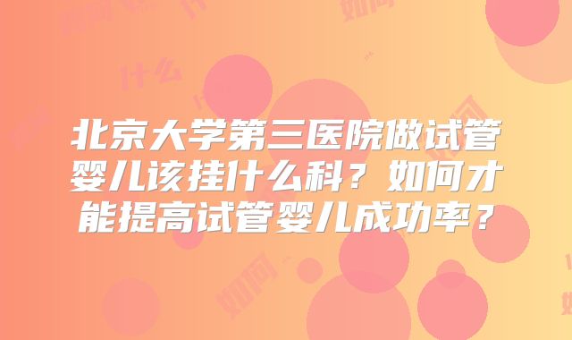 北京大学第三医院做试管婴儿该挂什么科？如何才能提高试管婴儿成功率？