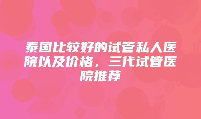 泰国比较好的试管私人医院以及价格，三代试管医院推荐