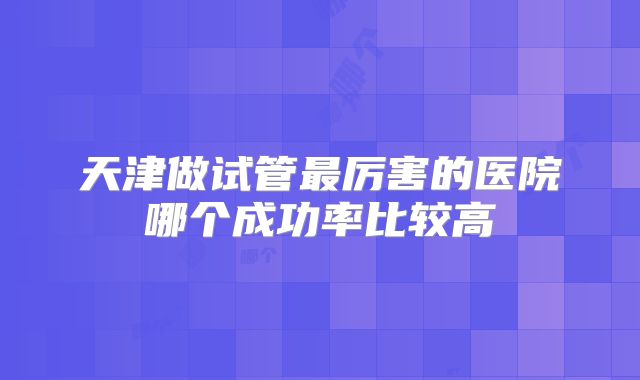 天津做试管最厉害的医院哪个成功率比较高