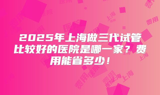 2025年上海做三代试管比较好的医院是哪一家?费用能省多少!
