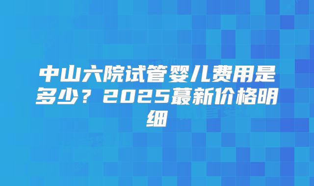 中山六院试管婴儿费用是多少?2025蕞新价格明细