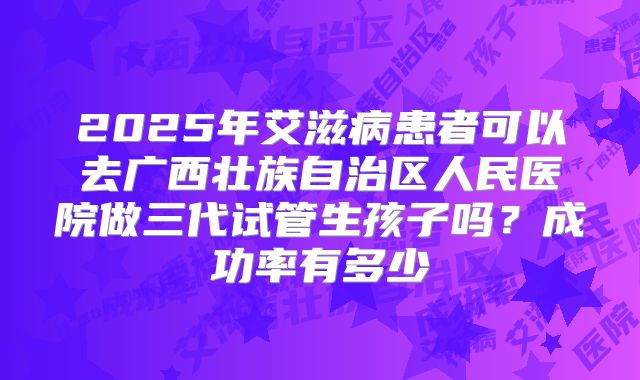 2025年艾滋病患者可以去广西壮族自治区人民医院做三代试管生孩子吗?成功率有多少