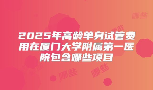 2025年高龄单身试管费用在厦门大学附属第一医院包含哪些项目