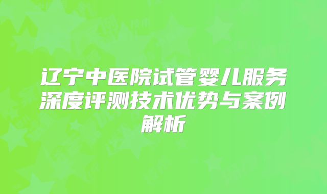 辽宁中医院试管婴儿服务深度评测技术优势与案例解析