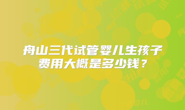 舟山三代试管婴儿生孩子费用大概是多少钱？