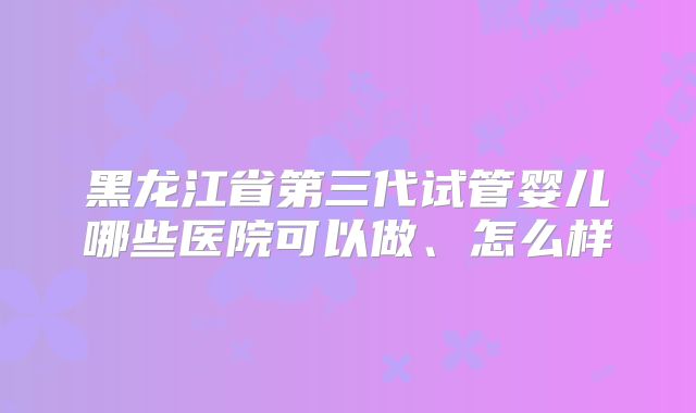 黑龙江省第三代试管婴儿哪些医院可以做、怎么样