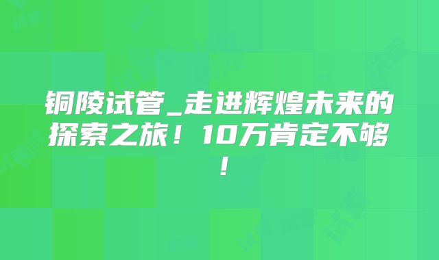 铜陵试管_走进辉煌未来的探索之旅！10万肯定不够！