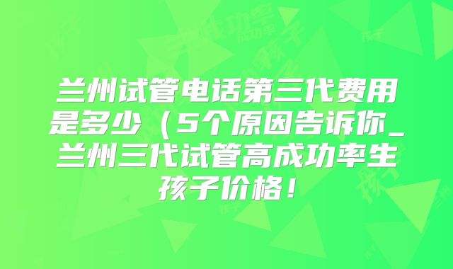 兰州试管电话第三代费用是多少(5个原因告诉你_兰州三代试管高成功率生孩子价格!