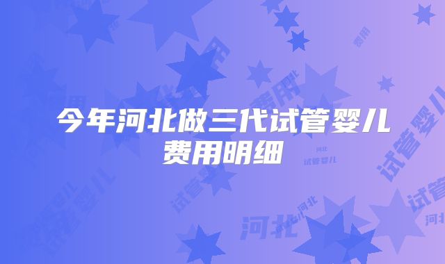 今年河北做三代试管婴儿费用明细