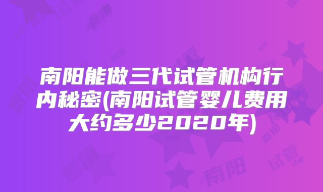 南阳能做三代试管机构行内秘密(南阳试管婴儿费用大约多少2020年)