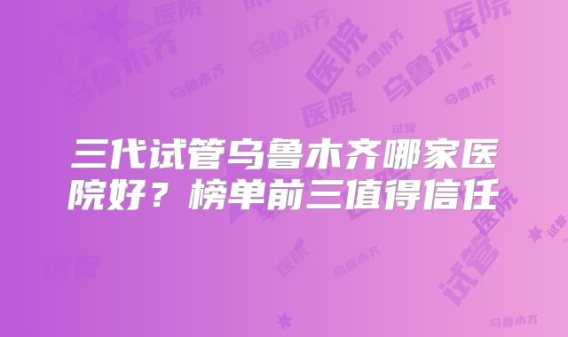 三代试管乌鲁木齐哪家医院好？榜单前三值得信任