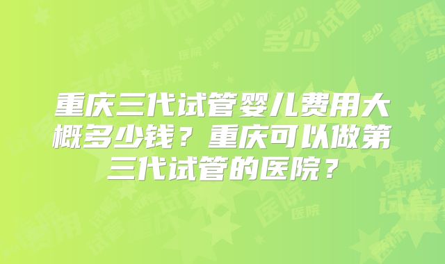 重庆三代试管婴儿费用大概多少钱？重庆可以做第三代试管的医院？