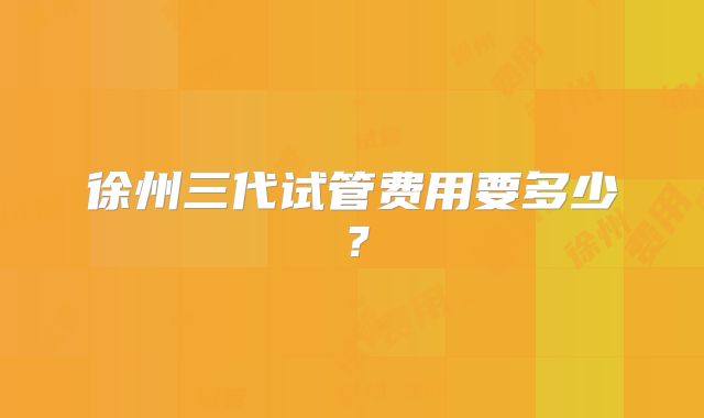 徐州三代试管费用要多少?